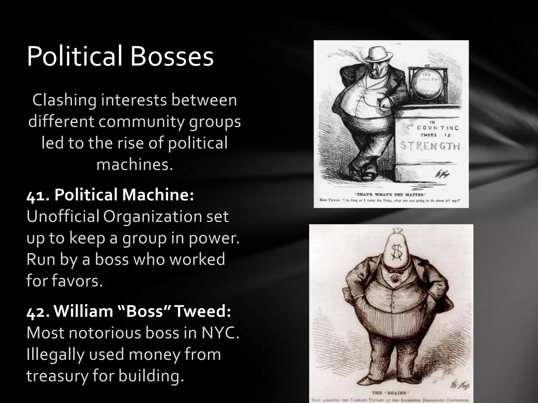 Political Bosses
Clashing interests between
different community groups
led to the rise of political
machines.
41. Political Machine:
Unofficial Organization set
up to keep a group in power.
Run by a boss who worked
for favors.
42. William “Boss” Tweed:
Most notorious boss in NYC.
Illegally used money from
treasury for building.

 