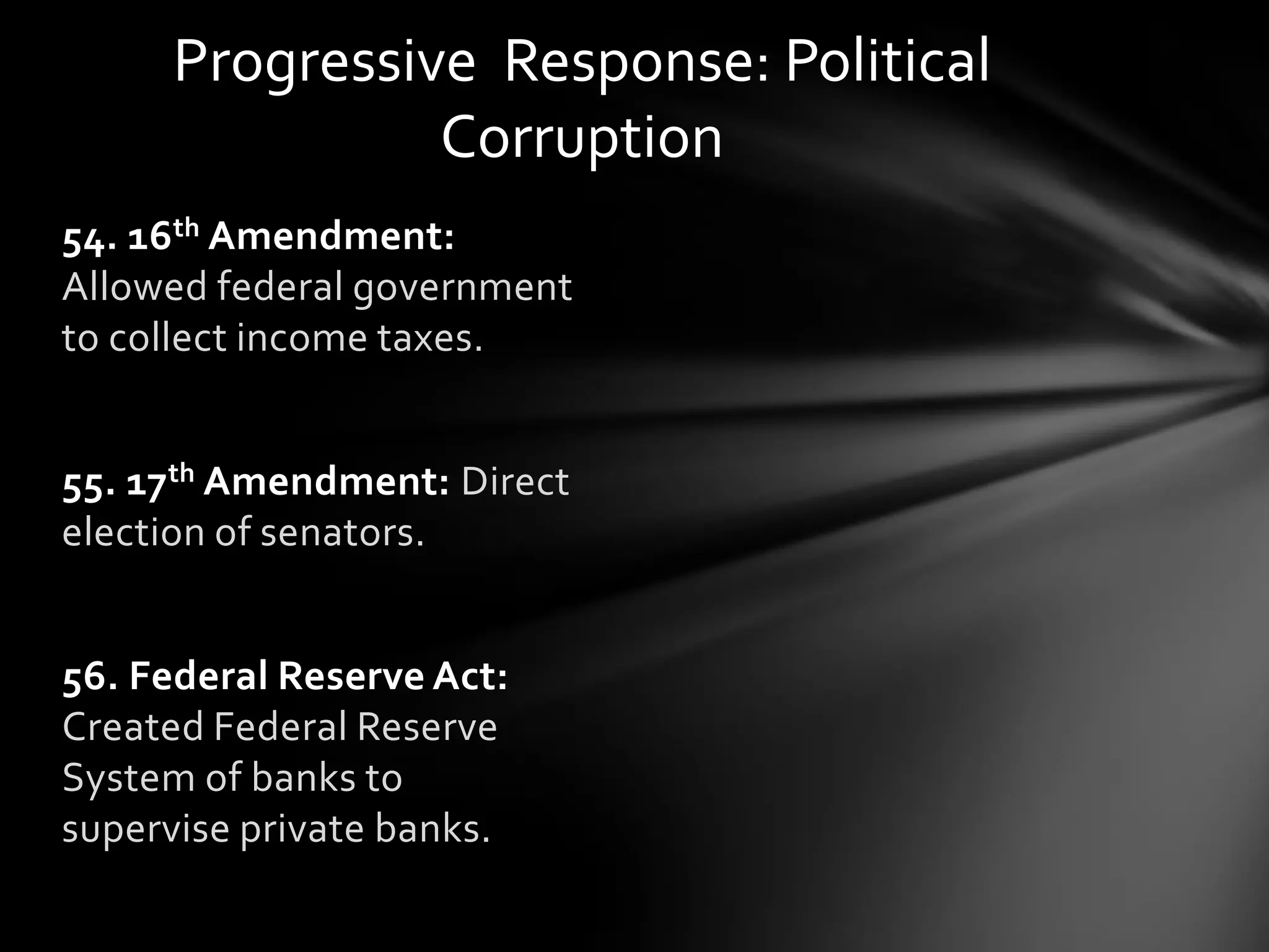 Progressive Response: Political
Corruption
54. 16th Amendment:
Allowed federal government
to collect income taxes.
55. 17th Amendment: Direct
election of senators.
56. Federal Reserve Act:
Created Federal Reserve
System of banks to
supervise private banks.

 