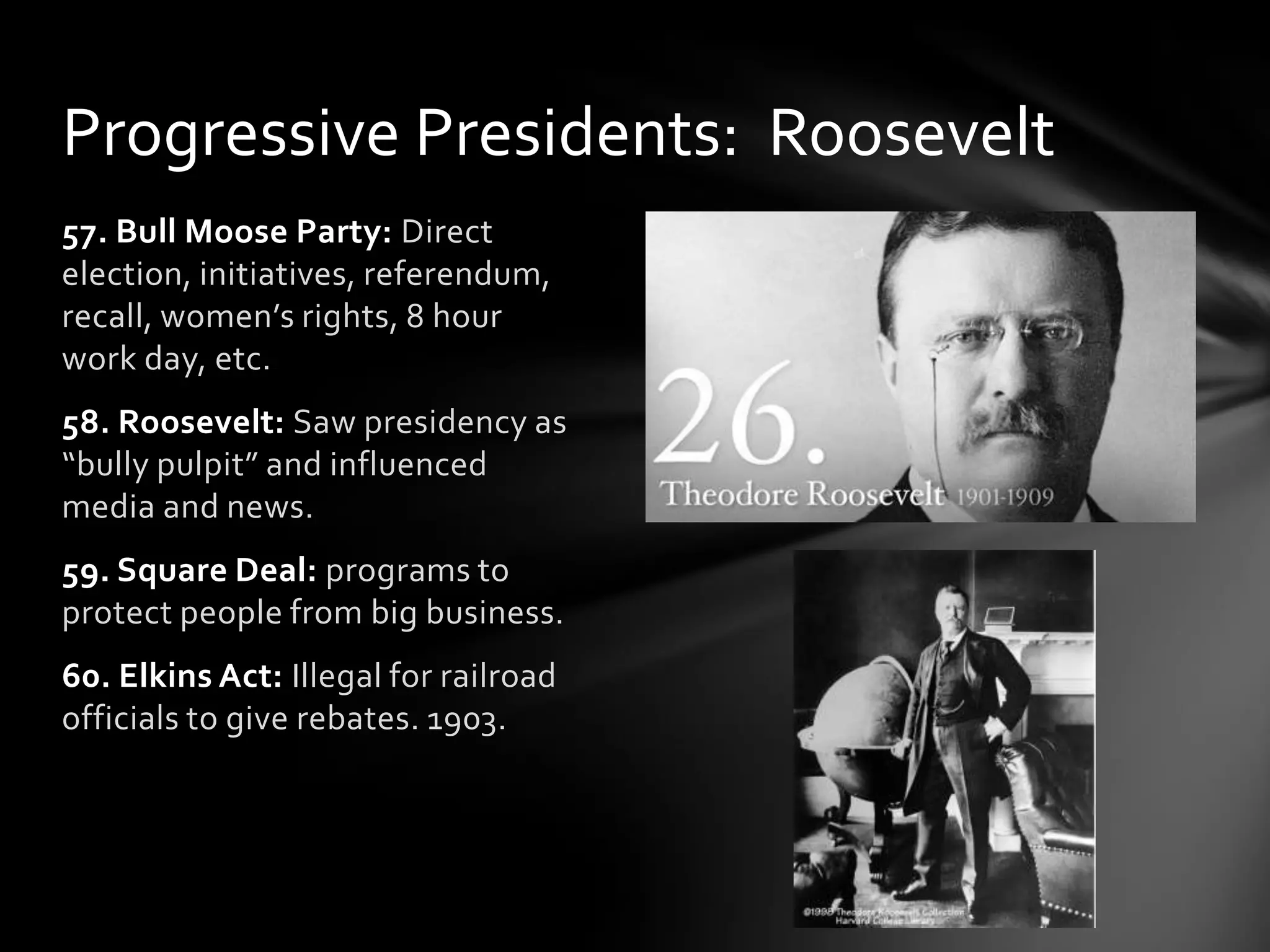 Progressive Presidents: Roosevelt
57. Bull Moose Party: Direct
election, initiatives, referendum,
recall, women’s rights, 8 hour
work day, etc.
58. Roosevelt: Saw presidency as
“bully pulpit” and influenced
media and news.

59. Square Deal: programs to
protect people from big business.
60. Elkins Act: Illegal for railroad
officials to give rebates. 1903.

 