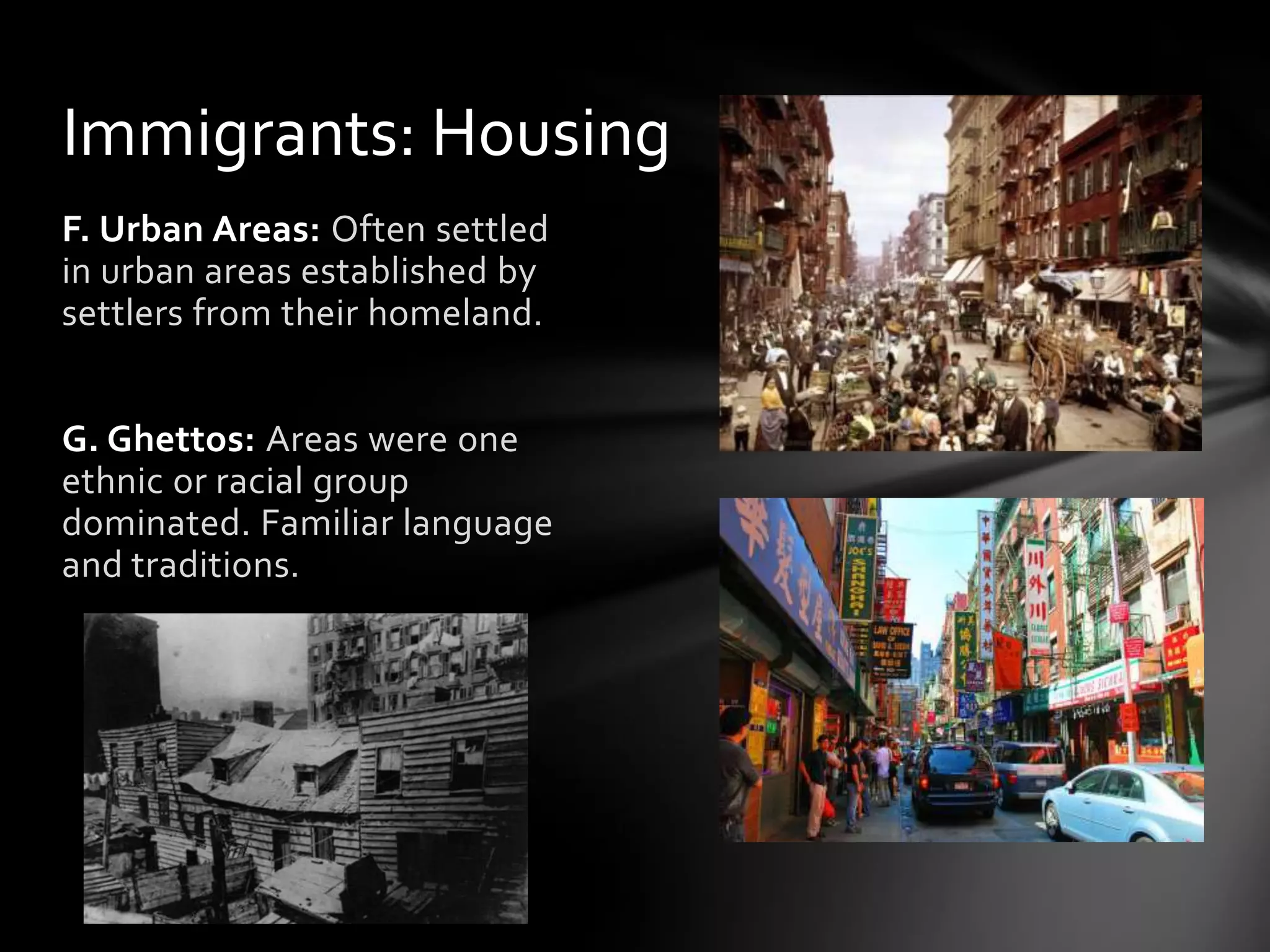 Immigrants: Housing
F. Urban Areas: Often settled
in urban areas established by
settlers from their homeland.
G. Ghettos: Areas were one
ethnic or racial group
dominated. Familiar language
and traditions.

 