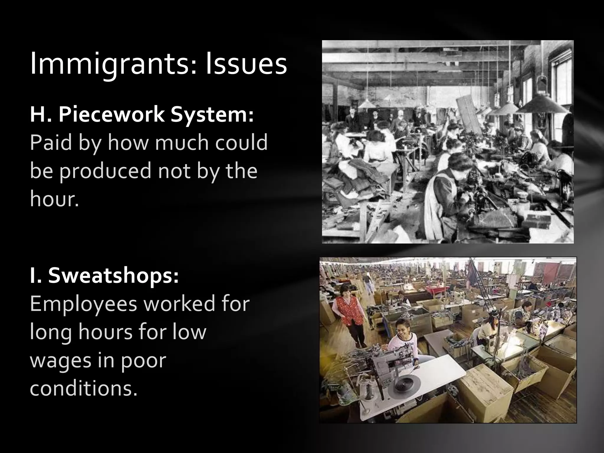 Immigrants: Issues
H. Piecework System:
Paid by how much could
be produced not by the
hour.

I. Sweatshops:
Employees worked for
long hours for low
wages in poor
conditions.

 