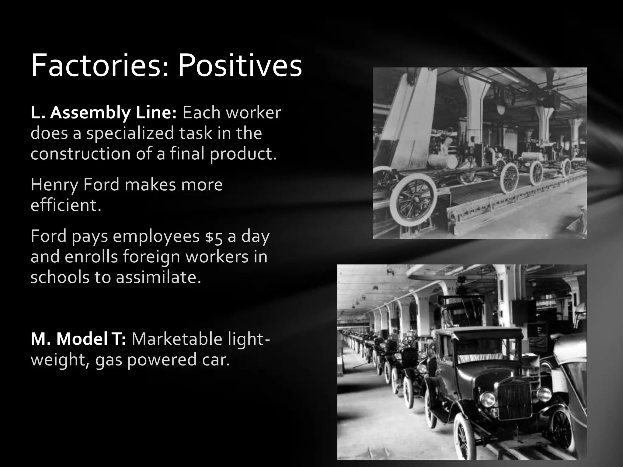 Factories: Positives
L. Assembly Line: Each worker
does a specialized task in the
construction of a final product.
Henry Ford makes more
efficient.
Ford pays employees $5 a day
and enrolls foreign workers in
schools to assimilate.
M. Model T: Marketable lightweight, gas powered car.

 