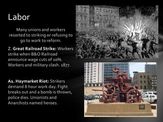 Labor
Many unions and workers
resorted to striking or refusing to
go to work to reform.
Z. Great Railroad Strike: Workers
strike when B&O Railroad
announce wage cuts of 10%.
Workers and military clash. 1877.

A1. Haymarket Riot: Strikers
demand 8 hour work day. Fight
breaks out and a bomb is thrown,
police dies. Unionists and
Anarchists named heroes.

 