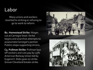 Labor
Many unions and workers
resorted to striking or refusing to
go to work to reform.

B2. Homestead Strike: Wages
cut at Carnegie Steel. Strike
begins and anarchist attempts to
assassinate Carnegie’s partner.
Publics stops supporting Unions.
C3. Pullman Strike: Pullman lays
off workers and cuts pay by 25%.
American Railway Union led by
Eugene V. Debs goes on strike.
Grover Cleveland breaks strike.

 