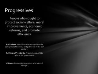 Progressives
People who sought to
protect social welfare, moral
improvements, economic
reforms, and promote
efficiency.
Muckrakers: Journalists who wrote about the
corruption of business and public life in the 20 th
century.
Politicians/Presidents: Those who sought to
reform the government.

Citizens: Concerned Americans who wanted
change.

 