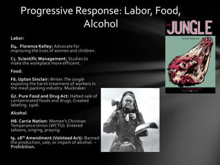 Progressive Response: Labor, Food,
Alcohol
Labor:
D4. Florence Kelley: Advocate for
improving the lives of women and children.

E5. Scientific Management: Studies to
make the workplace more efficient.
Food:
F6. Upton Sinclair: Writes The Jungle
exposing the harsh treatment of workers in
the meat packing industry. Muckraker.

G7. Pure Food and Drug Act: Halted sale of
contaminated foods and drugs. Created
labeling. 1906.
Alcohol:
H8. Carrie Nation: Women’s Christian
Temperance Union (WCTU). Entered
saloons, singing, praying.
I9. 18th Amendment (Volstead Act): Banned
the production, sale, or import of alcohol. –
Prohibition.

 