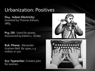 Urbanization: Positives
O14. Indoor Electricity:
Invented by Thomas Edison,
1865.
P15. Oil: Used for power,
discovered by Edwin L. Drake.
R16. Phone: Alexander
Graham Bell. By 1900, 1.5
million in use.
S17. Typewriter: Creates jobs
for women.

 