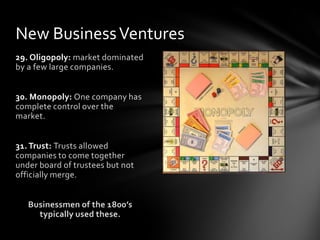 New Business Ventures
29. Oligopoly: market dominated
by a few large companies.
30. Monopoly: One company has
complete control over the
market.
31. Trust: Trusts allowed
companies to come together
under board of trustees but not
officially merge.
Businessmen of the 1800’s
typically used these.

 