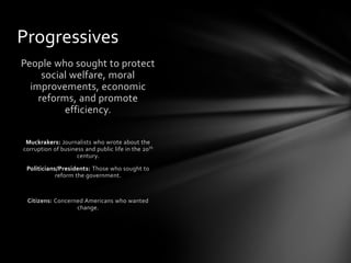 Progressives
People who sought to protect
social welfare, moral
improvements, economic
reforms, and promote
efficiency.
Muckrakers: Journalists who wrote about the
corruption of business and public life in the 20 th
century.
Politicians/Presidents: Those who sought to
reform the government.

Citizens: Concerned Americans who wanted
change.

 