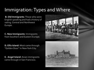 Immigration: Types and Where
B. Old Immigrants: Those who were
English speaking and had a history of
voting. Central and Northwest
Europe.

C. New Immigrants: Immigrants
from Southern and Eastern Europe.

D. Ellis Island: Most came through
“Golden Door” in New York City.

E. Angel Island: Asian immigrants
came through in San Francisco.

 