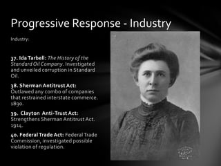 Progressive Response - Industry
Industry:

37. Ida Tarbell: The History of the
Standard Oil Company. Investigated
and unveiled corruption in Standard
Oil.
38. Sherman Antitrust Act:
Outlawed any combo of companies
that restrained interstate commerce.
1890.
39. Clayton Anti-Trust Act:
Strengthens Sherman Antitrust Act.
1914.

40. Federal Trade Act: Federal Trade
Commission, investigated possible
violation of regulation.

 