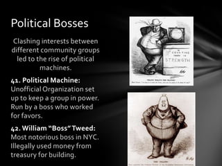 Political Bosses
Clashing interests between
different community groups
led to the rise of political
machines.
41. Political Machine:
Unofficial Organization set
up to keep a group in power.
Run by a boss who worked
for favors.
42. William “Boss” Tweed:
Most notorious boss in NYC.
Illegally used money from
treasury for building.

 