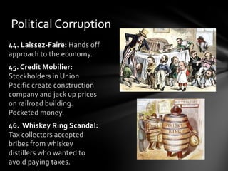 Political Corruption
44. Laissez-Faire: Hands off
approach to the economy.
45. Credit Mobilier:
Stockholders in Union
Pacific create construction
company and jack up prices
on railroad building.
Pocketed money.
46. Whiskey Ring Scandal:
Tax collectors accepted
bribes from whiskey
distillers who wanted to
avoid paying taxes.

 