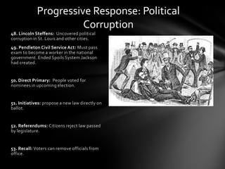 Progressive Response: Political
Corruption
48. Lincoln Steffens: Uncovered political
corruption in St. Louis and other cities.
49. Pendleton Civil Service Act: Must pass
exam to become a worker in the national
government. Ended Spoils System Jackson
had created.

50. Direct Primary: People voted for
nominees in upcoming election.

51. Initiatives: propose a new law directly on
ballot.

52. Referendums: Citizens reject law passed
by legislature.

53. Recall: Voters can remove officials from
office.

 
