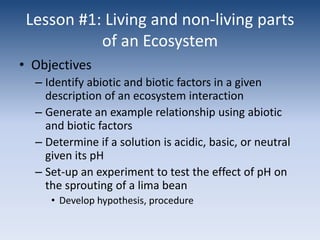 Lesson #1: Living and non-living parts of an EcosystemObjectivesIdentify abiotic and biotic factors in a given description of an ecosystem interactionGenerate an example relationship using abiotic and biotic factorsDetermine if a solution is acidic, basic, or neutral given its pHSet-up an experiment to test the effect of pH on the sprouting of a lima beanDevelop hypothesis, procedure