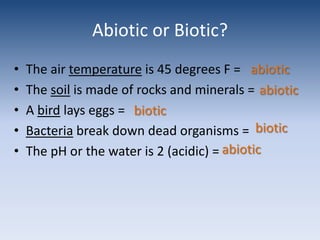Abiotic or Biotic?The air temperature is 45 degrees F = The soil is made of rocks and minerals =A bird lays eggs =Bacteria break down dead organisms = The pH or the water is 2 (acidic) =abioticabioticbioticbioticabiotic