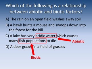 Which of the following is a relationship between abiotic and biotic factors?A) The rain on an open field washes away soilB) A hawk hunts a mouse and swoops down into the forest for the killC) A lake has very acidic water which causes many fish populations to dieD) A deer grazes in a field of grassesAbioticBiotic