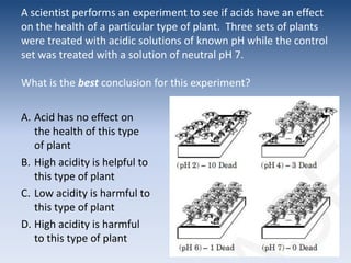A scientist performs an experiment to see if acids have an effect on the health of a particular type of plant.  Three sets of plants were treated with acidic solutions of known pH while the control set was treated with a solution of neutral pH 7. What is the best conclusion for this experiment?Acid has no effect on the health of this type of plantHigh acidity is helpful to this type of plantLow acidity is harmful to this type of plantHigh acidity is harmful to this type of plant