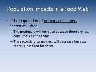 Population Impacts in a Food WebIf the population of primary consumers decreases,  then…The producers will increase because there are less consumers eating themThe secondary consumers will decrease because there is less food for them