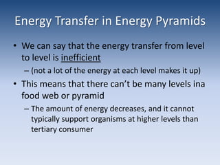 Energy Transfer in Energy PyramidsWe can say that the energy transfer from level to level is inefficient(not a lot of the energy at each level makes it up)This means that there can’t be many levels ina  food web or pyramidThe amount of energy decreases, and it cannot typically support organisms at higher levels than tertiary consumer