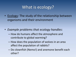 What is ecology?Ecology: The study of the relationship between organisms and their environmentExample problems that ecology handles: How do humans affect the atmosphere and contribute to global warming? How does the population of wolves in an area affect the population of rabbits?Do clownfish (Nemo!) and anemone benefit each other?