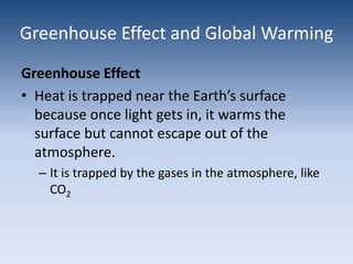 Greenhouse Effect and Global WarmingGreenhouse EffectHeat is trapped near the Earth’s surface because once light gets in, it warms the surface but cannot escape out of the atmosphere.It is trapped by the gases in the atmosphere, like CO2