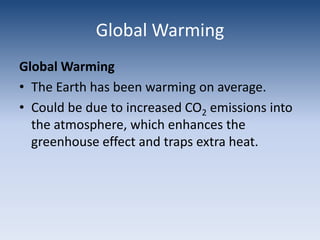 Global WarmingGlobal WarmingThe Earth has been warming on average.Could be due to increased CO2 emissions into the atmosphere, which enhances the greenhouse effect and traps extra heat.