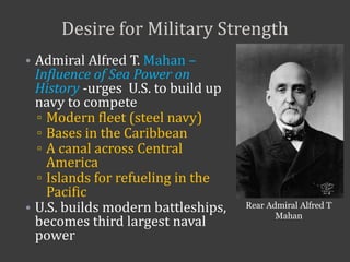 Desire for Military Strength
• Admiral Alfred T. Mahan –
Influence of Sea Power on
History -urges U.S. to build up
navy to compete
▫ Modern fleet (steel navy)
▫ Bases in the Caribbean
▫ A canal across Central
America
▫ Islands for refueling in the
Pacific
• U.S. builds modern battleships,
becomes third largest naval
power
Rear Admiral Alfred T
Mahan
 