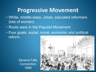 Progressive Movement
 White, middle-class, urban, educated reformers
(lots of women)
 Roots were in the Populist Movement
 Four goals: social, moral, economic and political
reform.
Seneca Falls
Convention
1848
 