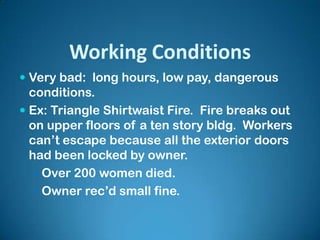 Working Conditions
 Very bad: long hours, low pay, dangerous
conditions.
 Ex: Triangle Shirtwaist Fire. Fire breaks out
on upper floors of a ten story bldg. Workers
can’t escape because all the exterior doors
had been locked by owner.
 Over 200 women died.
 Owner rec’d small fine.
 