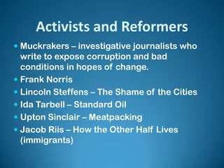 Activists and Reformers
 Muckrakers – investigative journalists who
write to expose corruption and bad
conditions in hopes of change.
 Frank Norris
 Lincoln Steffens – The Shame of the Cities
 Ida Tarbell – Standard Oil
 Upton Sinclair – Meatpacking
 Jacob Riis – How the Other Half Lives
(immigrants)
 