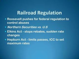 Railroad Regulation
 Roosevelt pushes for federal regulation to
control abuses
 Northern Securities vs. U.S
 Elkins Act - stops rebates, sudden rate
changes
 Hepburn Act - limits passes, ICC to set
maximum rates
 