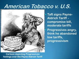 American Tobacco v. U.S.
 Taft signs Payne-
Aldrich Tariff -
compromise bill,
moderate tariffs
 Progressives angry,
think he abandoned
low tariffs,
progressivism
Cartoon depicting Progressives
feelings over the Payne Aldrich Tariff
 