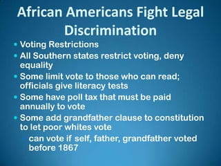 African Americans Fight Legal
Discrimination
 Voting Restrictions
 All Southern states restrict voting, deny
equality
 Some limit vote to those who can read;
officials give literacy tests
 Some have poll tax that must be paid
annually to vote
 Some add grandfather clause to constitution
to let poor whites vote
 can vote if self, father, grandfather voted
before 1867
 