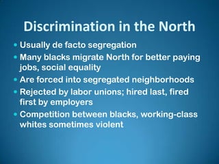 Discrimination in the North
 Usually de facto segregation
 Many blacks migrate North for better paying
jobs, social equality
 Are forced into segregated neighborhoods
 Rejected by labor unions; hired last, fired
first by employers
 Competition between blacks, working-class
whites sometimes violent
 