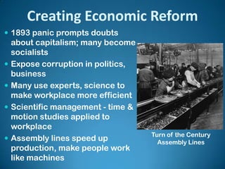 Creating Economic Reform
 1893 panic prompts doubts
about capitalism; many become
socialists
 Expose corruption in politics,
business
 Many use experts, science to
make workplace more efficient
 Scientific management - time &
motion studies applied to
workplace
 Assembly lines speed up
production, make people work
like machines
Turn of the Century
Assembly Lines
 