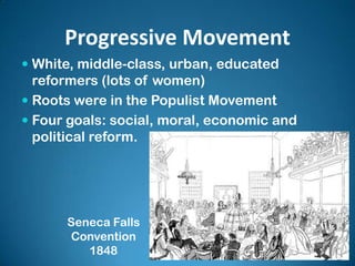 Progressive Movement
 White, middle-class, urban, educated
reformers (lots of women)
 Roots were in the Populist Movement
 Four goals: social, moral, economic and
political reform.
Seneca Falls
Convention
1848
 