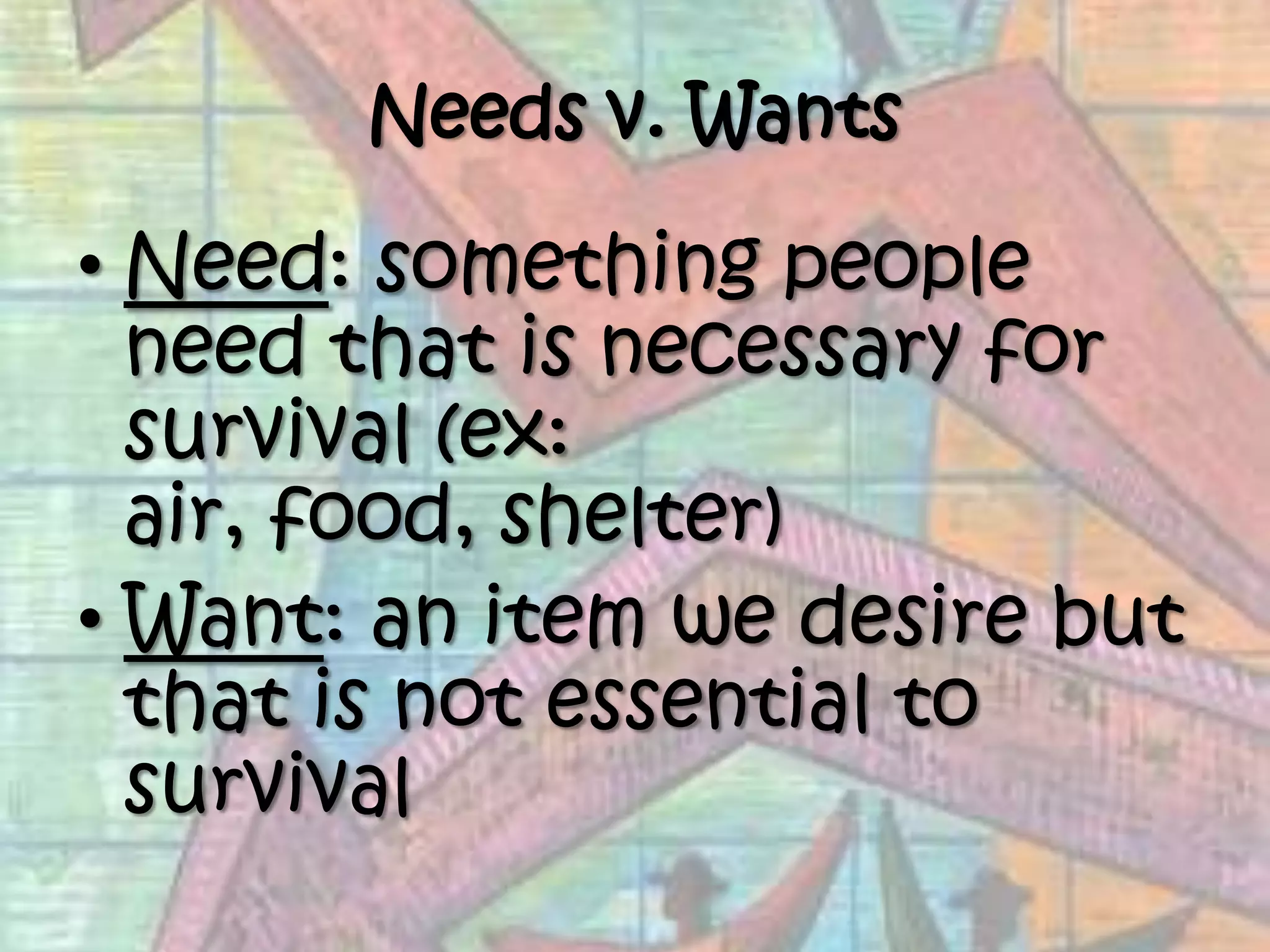 Needs v. WantsNeed: something people need that is necessary for survival (ex: air, food, shelter) Want: an item we desire but that is not essential to survival 