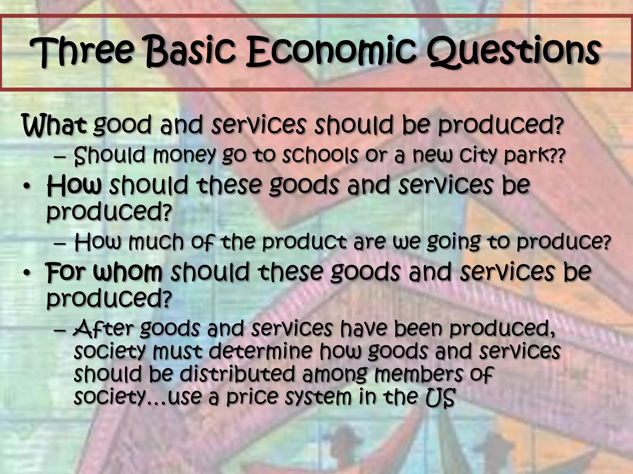 Three Basic Economic QuestionsWhat good and services should be produced?Should money go to schools or a new city park??Howshould these goods and services be produced?How much of the product are we going to produce?For whom should these goods and services be produced?After goods and services have been produced, society must determine how goods and services should be distributed among members of society…use a price system in the US