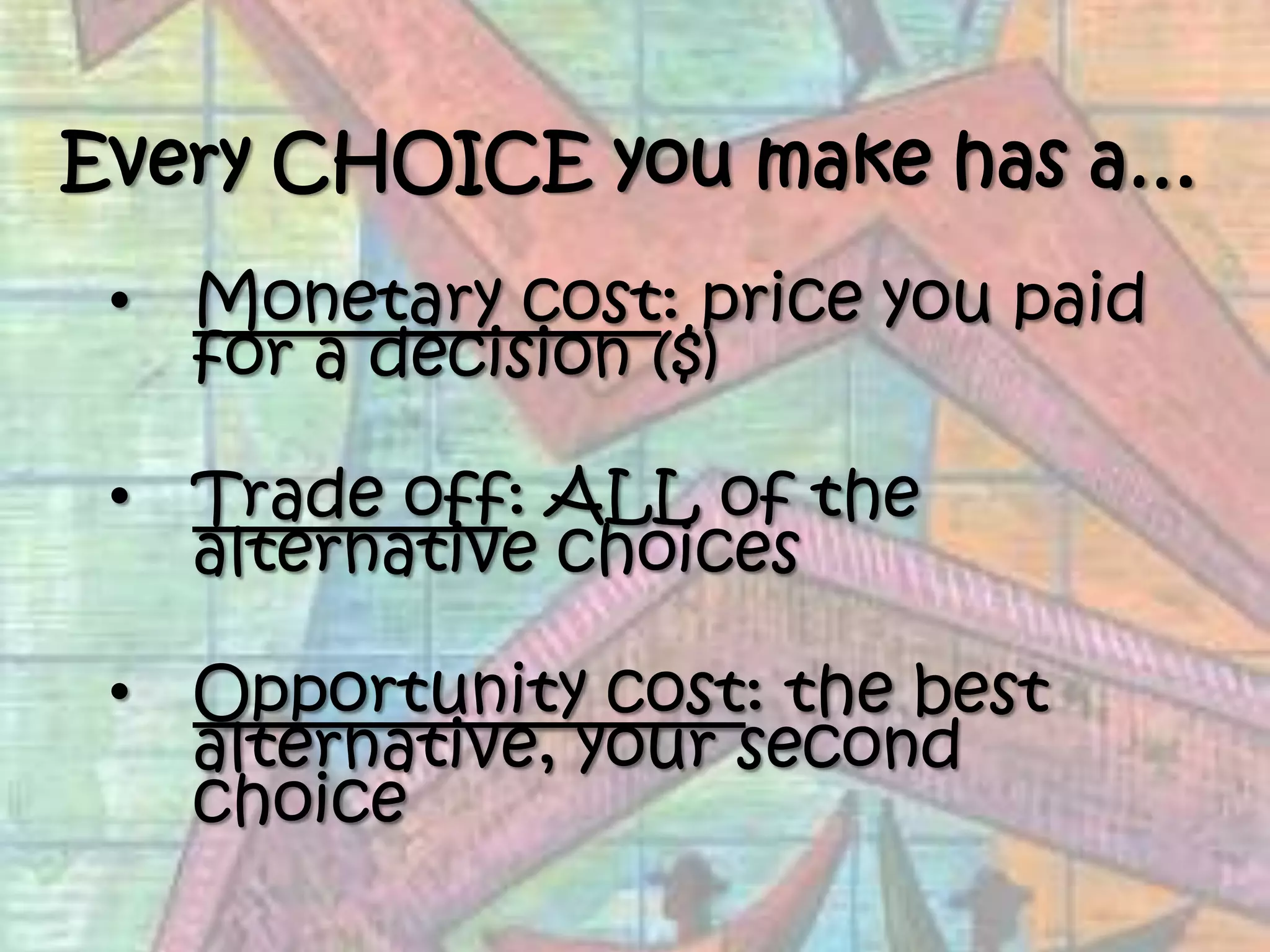 Every CHOICE you make has a…Monetary cost: price you paid for a decision ($)Trade off: ALL of the alternative choicesOpportunity cost: the best alternative, your second choice