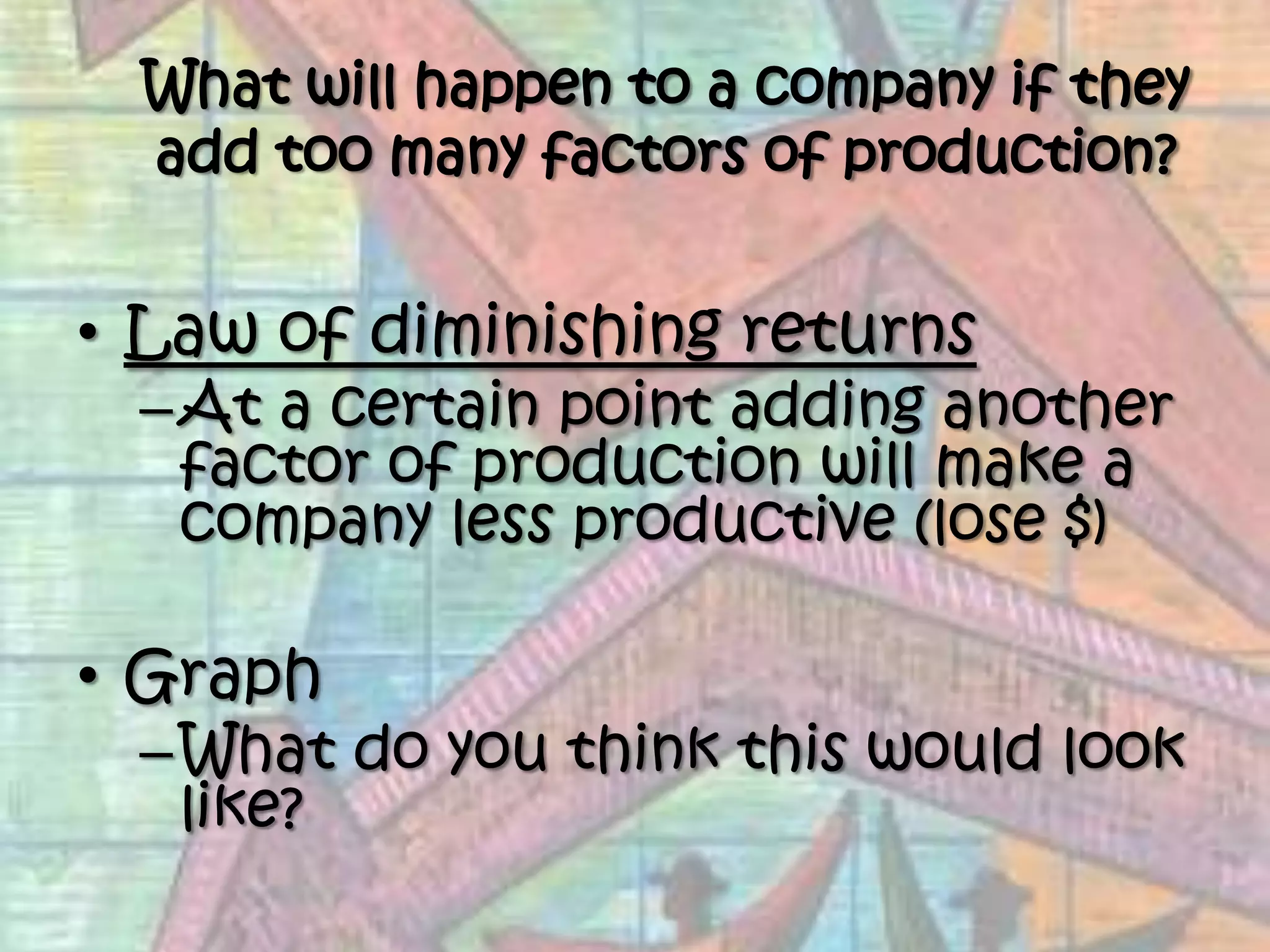 What will happen to a company if they add too many factors of production?Law of diminishing returnsAt a certain point adding another factor of production will make a company less productive (lose $)GraphWhat do you think this would look like?