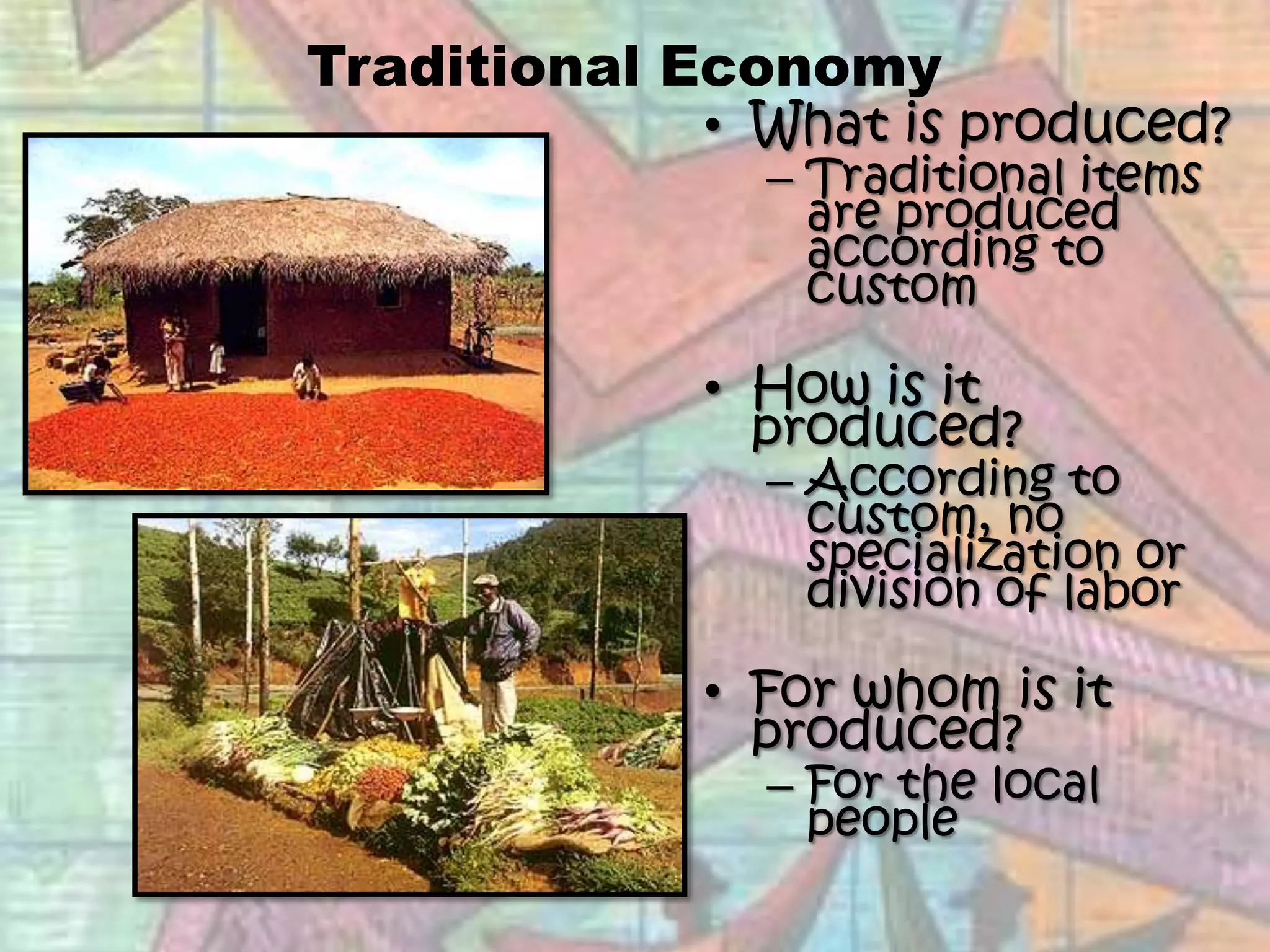 Traditional EconomyWhat is produced?Traditional items are produced according to customHow is it produced?According to custom, no specialization or division of laborFor whom is it produced?For the local people