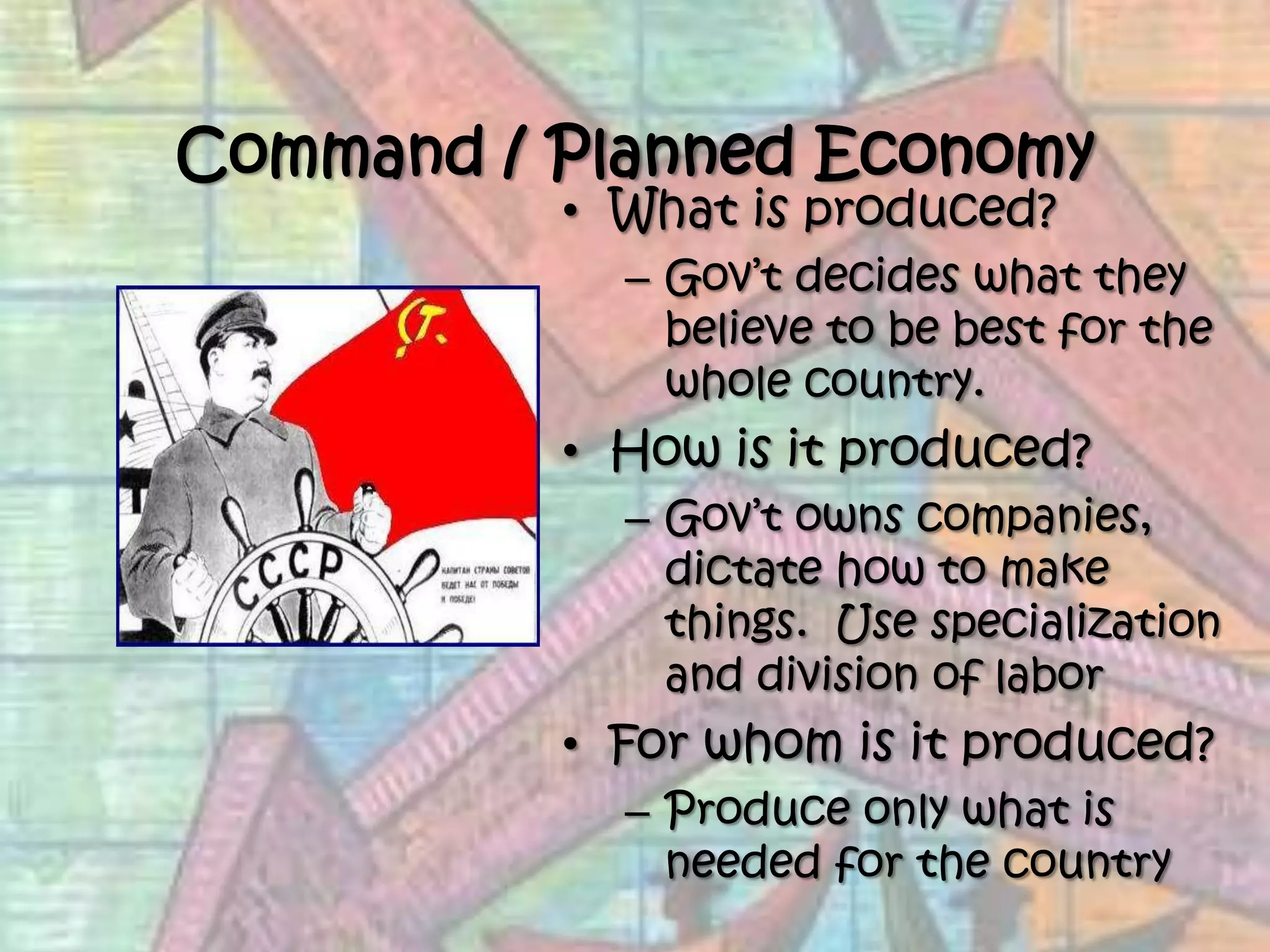 Command / Planned EconomyWhat is produced?Gov’t decides what they believe to be best for the whole country. How is it produced?Gov’t owns companies, dictate how to make things.  Use specialization and division of laborFor whom is it produced?Produce only what is needed for the country 