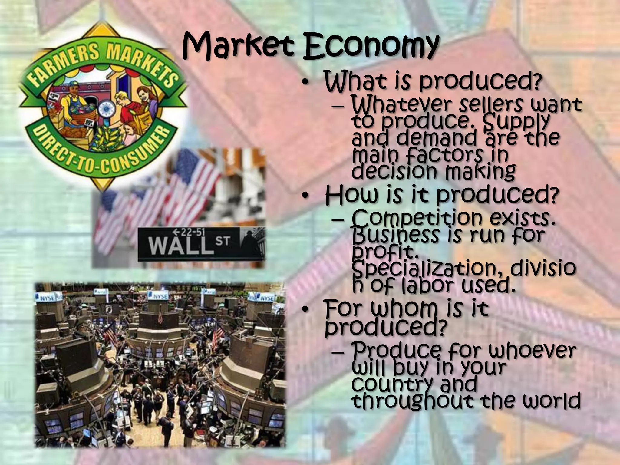Market EconomyWhat is produced?Whatever sellers want to produce. Supply and demand are the main factors in decision making How is it produced?Competition exists.  Business is run for profit.  Specialization, division of labor used. For whom is it produced?Produce for whoever will buy in your country and throughout the world