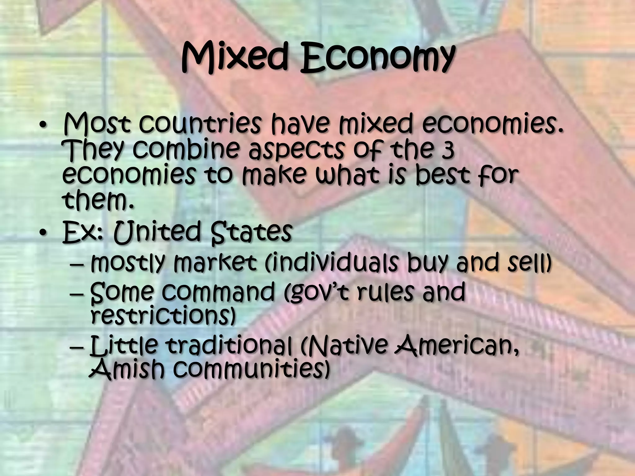 Mixed EconomyMost countries have mixed economies.  They combine aspects of the 3 economies to make what is best for them. Ex: United Statesmostly market (individuals buy and sell)Some command (gov’t rules and restrictions)	Little traditional (Native American, Amish communities)