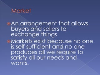 MarketAn arrangement that allows buyers and sellers to exchange thingsMarkets exist because no one is self sufficient and no one produces all we require to satisfy all our needs and wants.