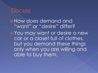 DiscussHow does demand and “want” or “desire” differ?You may want or desire a new car or a closet full of clothes, but you demand these things only when you are willing and able to buy them.