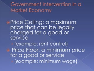 Government Intervention in a Market EconomyPrice Ceiling: a maximum price that can be legally charged for a good or service (example: rent control) Price Floor: a minimum price for a good or service(example: minimum wage)