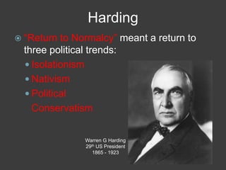 Harding
 ―Return to Normalcy‖ meant a return to
three political trends:
 Isolationism
 Nativism
 Political
Conservatism
Warren G Harding
29th US President
1865 - 1923
 