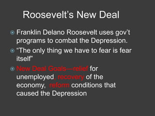 Roosevelt’s New Deal
 Franklin Delano Roosevelt uses gov’t
programs to combat the Depression.
 ―The only thing we have to fear is fear
itself‖
 New Deal Goals—relief for
unemployed, recovery of the
economy, reform conditions that
caused the Depression
 